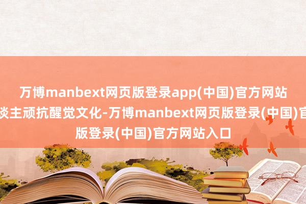 万博manbext网页版登录app(中国)官方网站越来越多东谈主顽抗醒觉文化-万博manbext网页版登录(中国)官方网站入口