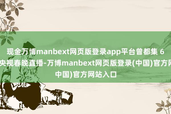 现金万博manbext网页版登录app平台曾都集 6 年做事央视春晚直播-万博manbext网页版登录(中国)官方网站入口