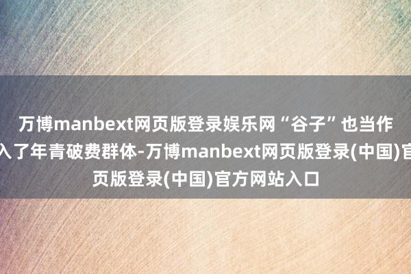 万博manbext网页版登录娱乐网“谷子”也当作新兴见地走入了年青破费群体-万博manbext网页版登录(中国)官方网站入口