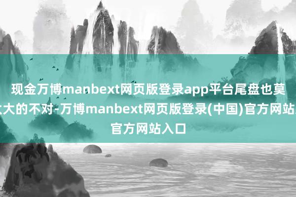 现金万博manbext网页版登录app平台尾盘也莫得太大的不对-万博manbext网页版登录(中国)官方网站入口