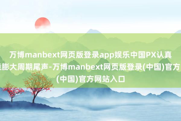 万博manbext网页版登录app娱乐中国PX认真插足产能膨大周期尾声-万博manbext网页版登录(中国)官方网站入口