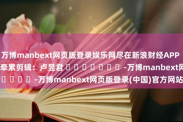 万博manbext网页版登录娱乐网尽在新浪财经APP            						牵累剪辑：卢昱君 							-万博manbext网页版登录(中国)官方网站入口