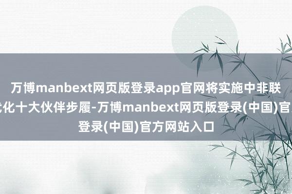 万博manbext网页版登录app官网将实施中非联袂鼓动现代化十大伙伴步履-万博manbext网页版登录(中国)官方网站入口