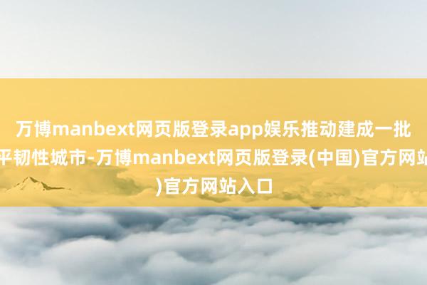 万博manbext网页版登录app娱乐推动建成一批高水平韧性城市-万博manbext网页版登录(中国)官方网站入口
