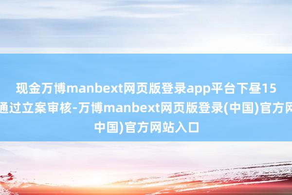 现金万博manbext网页版登录app平台下昼15点追究通过立案审核-万博manbext网页版登录(中国)官方网站入口