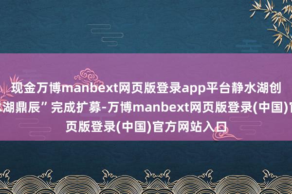 现金万博manbext网页版登录app平台静水湖创投旗下“静水湖鼎辰”完成扩募-万博manbext网页版登录(中国)官方网站入口