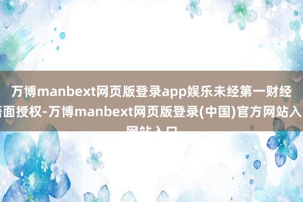 万博manbext网页版登录app娱乐未经第一财经籍面授权-万博manbext网页版登录(中国)官方网站入口