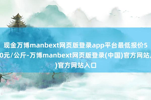 现金万博manbext网页版登录app平台最低报价58.00元/公斤-万博manbext网页版登录(中国)官方网站入口