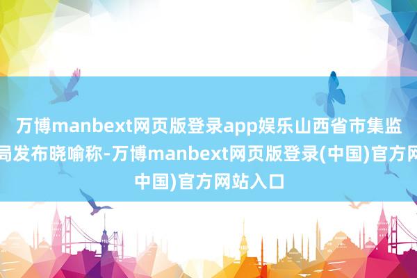 万博manbext网页版登录app娱乐山西省市集监督处理局发布晓喻称-万博manbext网页版登录(中国)官方网站入口