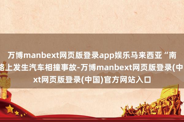 万博manbext网页版登录app娱乐马来西亚“南北通衢”高速公路上发生汽车相撞事故-万博manbext网页版登录(中国)官方网站入口