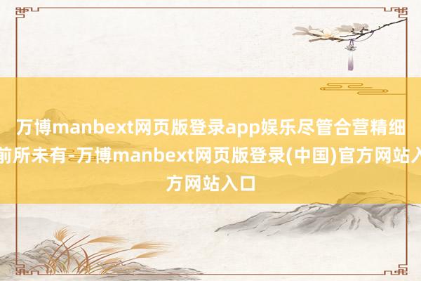 万博manbext网页版登录app娱乐尽管合营精细度前所未有-万博manbext网页版登录(中国)官方网站入口