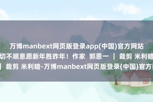 万博manbext网页版登录app(中国)官方网站卸下困顿忘却夙昔的一切不顺意愿新年胜昨年！作家  郭恩一 ｜ 裁剪 米利暗-万博manbext网页版登录(中国)官方网站入口