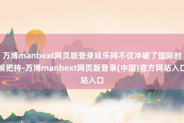 万博manbext网页版登录娱乐网不仅冲破了国际时候把持-万博manbext网页版登录(中国)官方网站入口