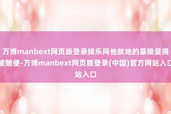 万博manbext网页版登录娱乐网他故地的墓陵莫得被随便-万博manbext网页版登录(中国)官方网站入口