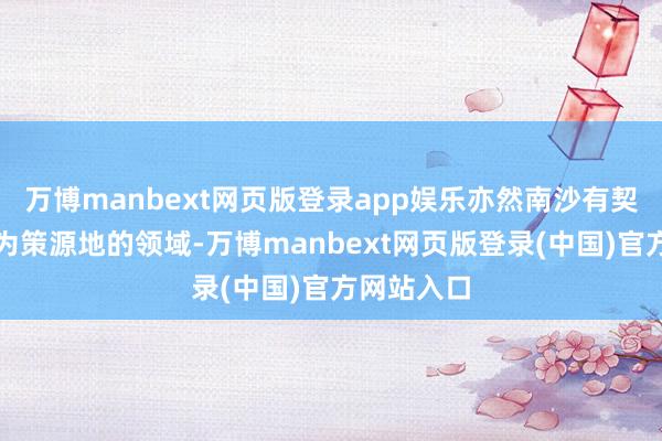 万博manbext网页版登录app娱乐亦然南沙有契机最初成为策源地的领域-万博manbext网页版登录(中国)官方网站入口
