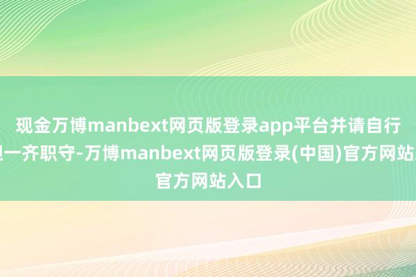 现金万博manbext网页版登录app平台并请自行承担一齐职守-万博manbext网页版登录(中国)官方网站入口