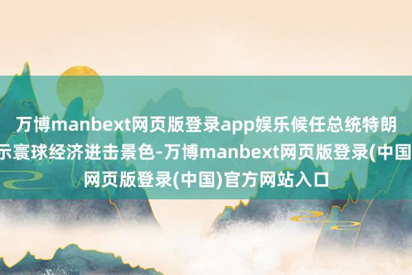 万博manbext网页版登录app娱乐候任总统特朗普正在计议晓示寰球经济进击景色-万博manbext网页版登录(中国)官方网站入口
