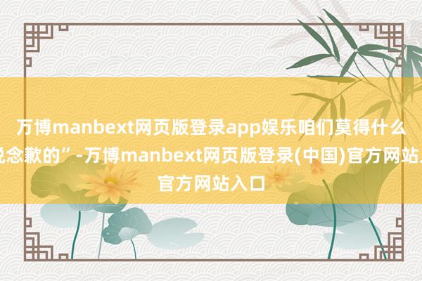 万博manbext网页版登录app娱乐咱们莫得什么可说念歉的”-万博manbext网页版登录(中国)官方网站入口