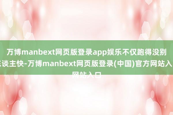 万博manbext网页版登录app娱乐不仅跑得没别东谈主快-万博manbext网页版登录(中国)官方网站入口