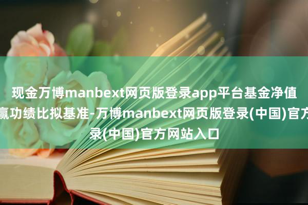 现金万博manbext网页版登录app平台基金净值高涨并跑赢功绩比拟基准-万博manbext网页版登录(中国)官方网站入口