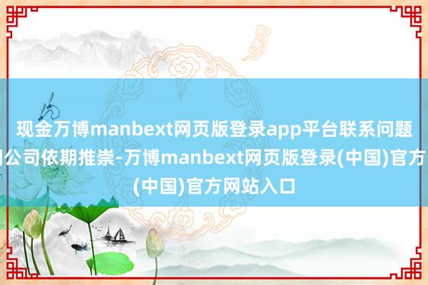 现金万博manbext网页版登录app平台联系问题请您查阅公司依期推崇-万博manbext网页版登录(中国)官方网站入口