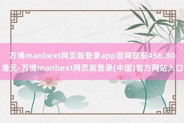万博manbext网页版登录app官网现报456.80港元-万博manbext网页版登录(中国)官方网站入口