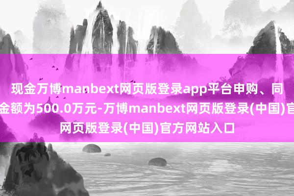 现金万博manbext网页版登录app平台申购、同样转入上限金额为500.0万元-万博manbext网页版登录(中国)官方网站入口