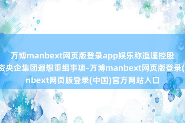 万博manbext网页版登录app娱乐称迤逦控股鞭策正在与其他国资央企集团遐想重组事项-万博manbext网页版登录(中国)官方网站入口
