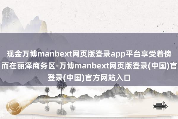 现金万博manbext网页版登录app平台享受着傍晚的宁静；而在丽泽商务区-万博manbext网页版登录(中国)官方网站入口