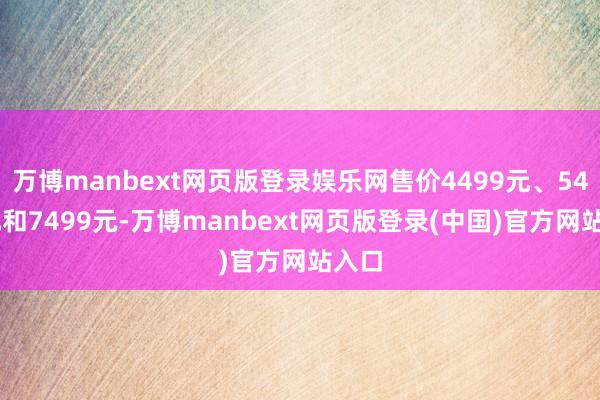 万博manbext网页版登录娱乐网售价4499元、5499元和7499元-万博manbext网页版登录(中国)官方网站入口