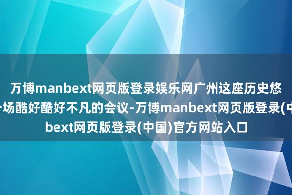 万博manbext网页版登录娱乐网广州这座历史悠久的城市迎来了一场酷好酷好不凡的会议-万博manbext网页版登录(中国)官方网站入口