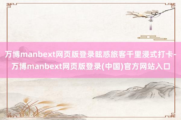万博manbext网页版登录眩惑旅客千里浸式打卡-万博manbext网页版登录(中国)官方网站入口
