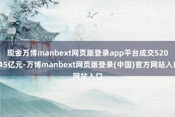 现金万博manbext网页版登录app平台成交520.45亿元-万博manbext网页版登录(中国)官方网站入口
