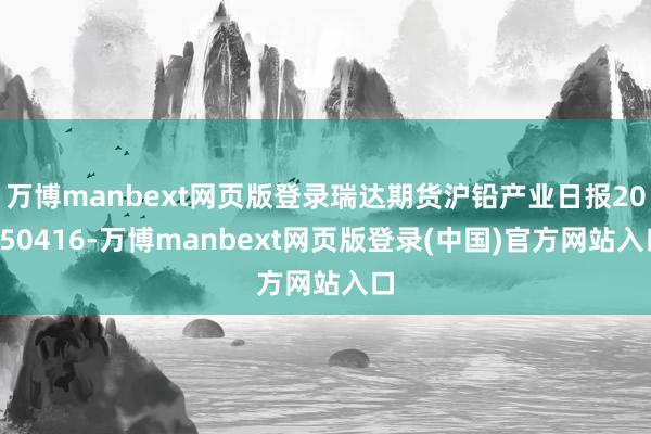 万博manbext网页版登录瑞达期货沪铅产业日报20250416-万博manbext网页版登录(中国)官方网站入口