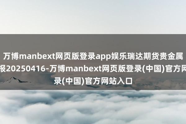 万博manbext网页版登录app娱乐瑞达期货贵金属产业日报20250416-万博manbext网页版登录(中国)官方网站入口