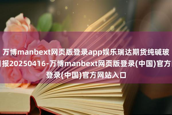 万博manbext网页版登录app娱乐瑞达期货纯碱玻璃产业日报20250416-万博manbext网页版登录(中国)官方网站入口