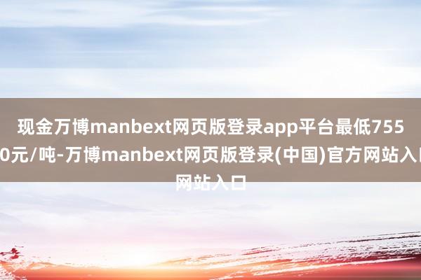 现金万博manbext网页版登录app平台最低75550元/吨-万博manbext网页版登录(中国)官方网站入口