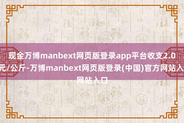 现金万博manbext网页版登录app平台收支2.00元/公斤-万博manbext网页版登录(中国)官方网站入口