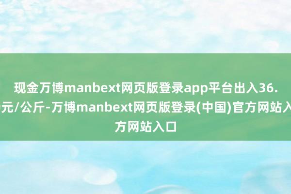 现金万博manbext网页版登录app平台出入36.00元/公斤-万博manbext网页版登录(中国)官方网站入口