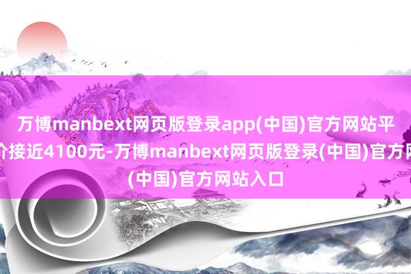 万博manbext网页版登录app(中国)官方网站平均客单价接近4100元-万博manbext网页版登录(中国)官方网站入口