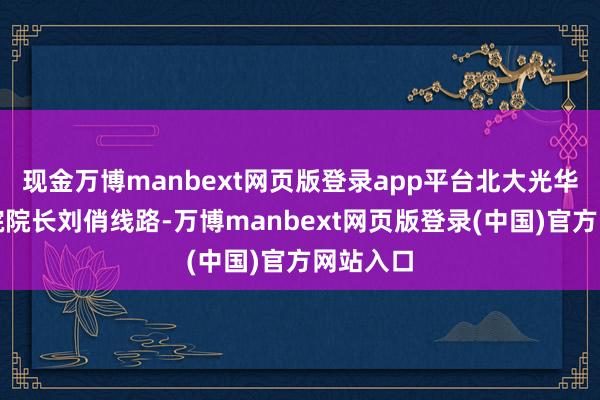 现金万博manbext网页版登录app平台北大光华经管学院院长刘俏线路-万博manbext网页版登录(中国)官方网站入口