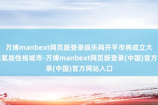 万博manbext网页版登录娱乐网开平市将成立大湾区新兴氢能性格城市-万博manbext网页版登录(中国)官方网站入口