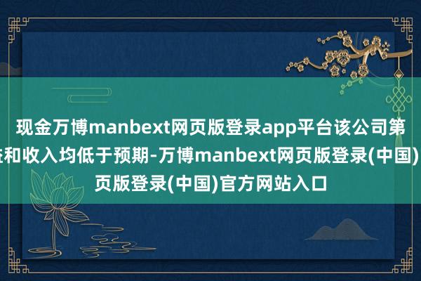 现金万博manbext网页版登录app平台该公司第一季度的收益和收入均低于预期-万博manbext网页版登录(中国)官方网站入口