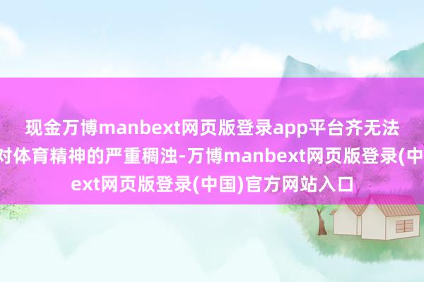 现金万博manbext网页版登录app平台齐无法否定这个赛事是对体育精神的严重稠浊-万博manbext网页版登录(中国)官方网站入口