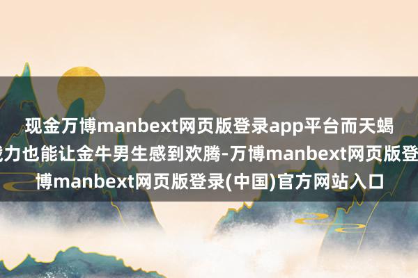 现金万博manbext网页版登录app平台而天蝎女生的深情和好坏洞戮力也能让金牛男生感到欢腾-万博manbext网页版登录(中国)官方网站入口
