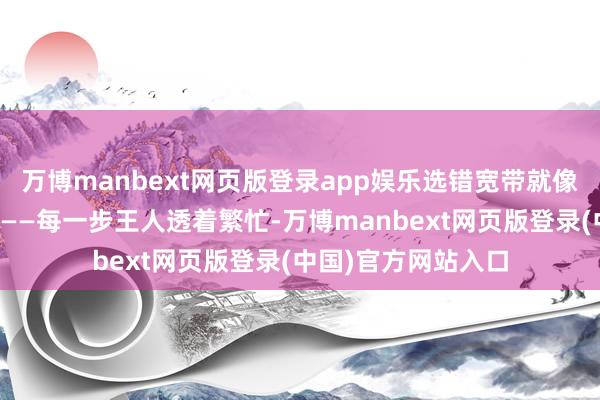 万博manbext网页版登录app娱乐选错宽带就像穿戴拖鞋赛马拉松——每一步王人透着繁忙-万博manbext网页版登录(中国)官方网站入口