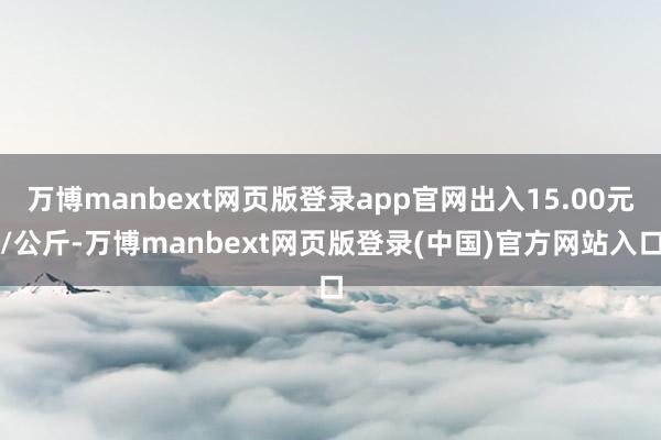 万博manbext网页版登录app官网出入15.00元/公斤-万博manbext网页版登录(中国)官方网站入口