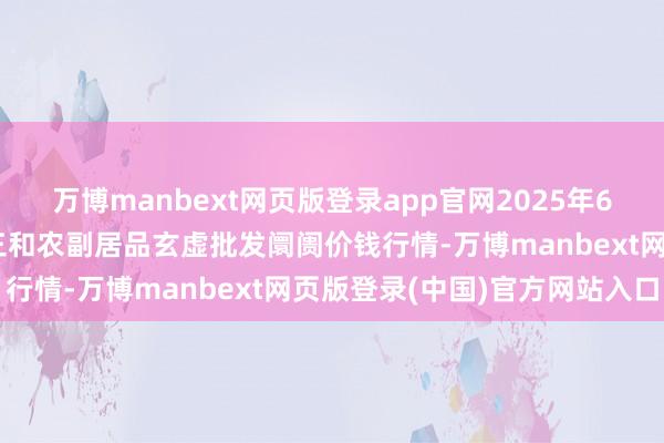 万博manbext网页版登录app官网2025年6月17日新疆兵团第五师三和农副居品玄虚批发阛阓价钱行情-万博manbext网页版登录(中国)官方网站入口