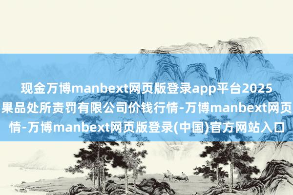 现金万博manbext网页版登录app平台2025年6月17日新疆九鼎沸和果品处所责罚有限公司价钱行情-万博manbext网页版登录(中国)官方网站入口