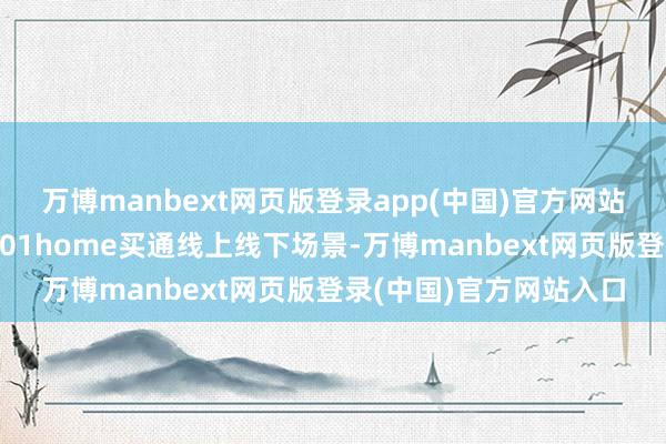 万博manbext网页版登录app(中国)官方网站改日也会与基于京东101home买通线上线下场景-万博manbext网页版登录(中国)官方网站入口